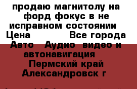 продаю магнитолу на форд-фокус в не исправном состоянии › Цена ­ 2 000 - Все города Авто » Аудио, видео и автонавигация   . Пермский край,Александровск г.